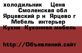 холодильник  › Цена ­ 6 000 - Смоленская обл., Ярцевский р-н, Ярцево г. Мебель, интерьер » Кухни. Кухонная мебель   